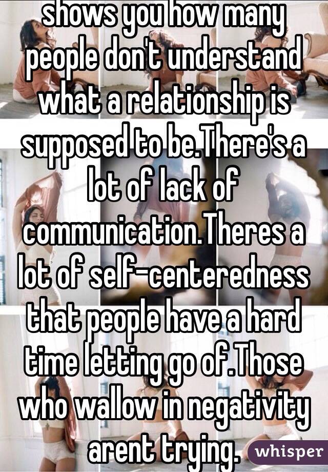 shows you how many people don't understand what a relationship is supposed to be.There's a lot of lack of communication.Theres a lot of self-centeredness that people have a hard time letting go of.Those who wallow in negativity arent trying. 