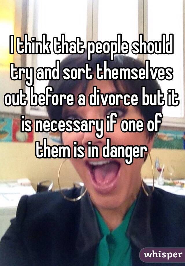 I think that people should try and sort themselves out before a divorce but it is necessary if one of them is in danger 