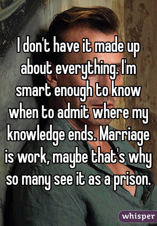 I don't have it made up about everything. I'm smart enough to know when to admit where my knowledge ends. Marriage is work, maybe that's why so many see it as a prison. 