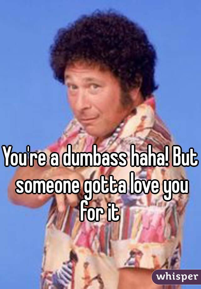 You're a dumbass haha! But someone gotta love you for it 