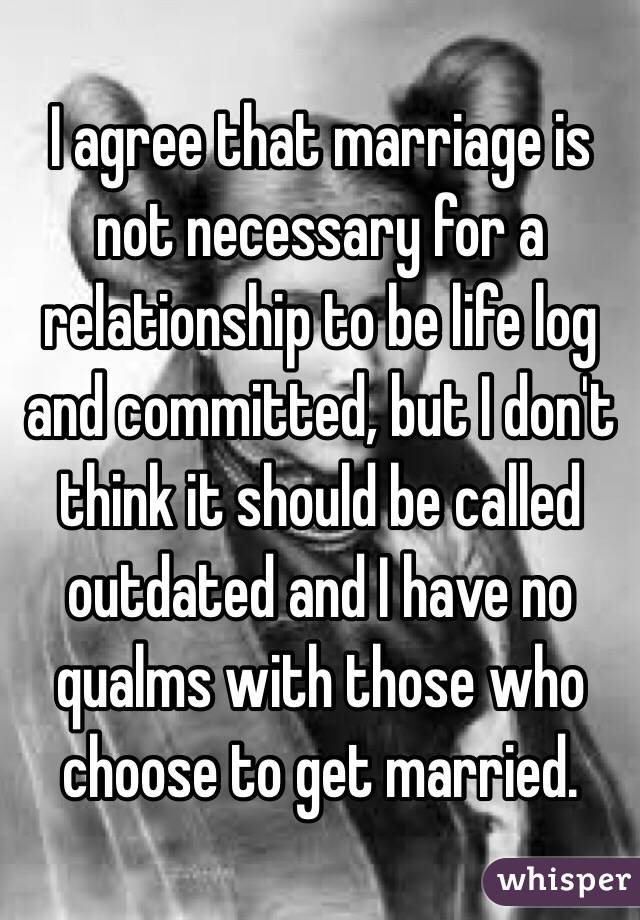 I agree that marriage is not necessary for a relationship to be life log and committed, but I don't think it should be called outdated and I have no qualms with those who choose to get married. 