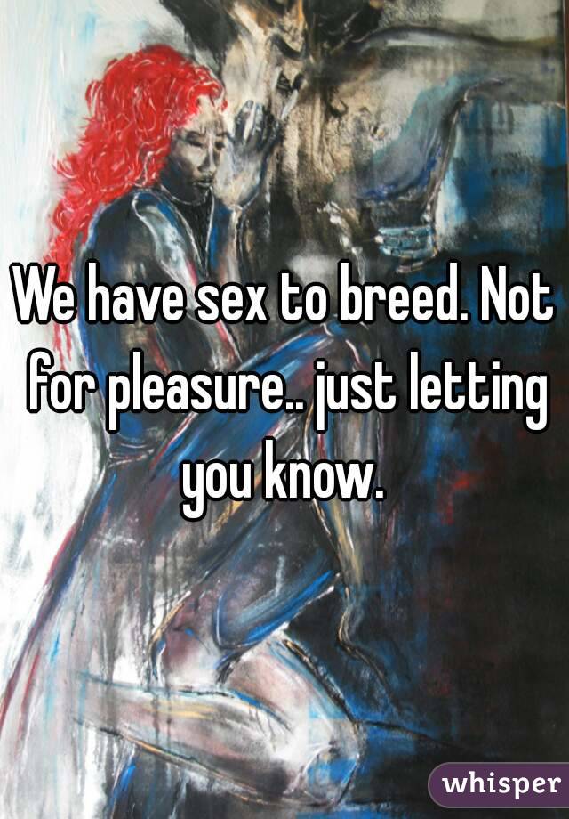 We have sex to breed. Not for pleasure.. just letting you know. 