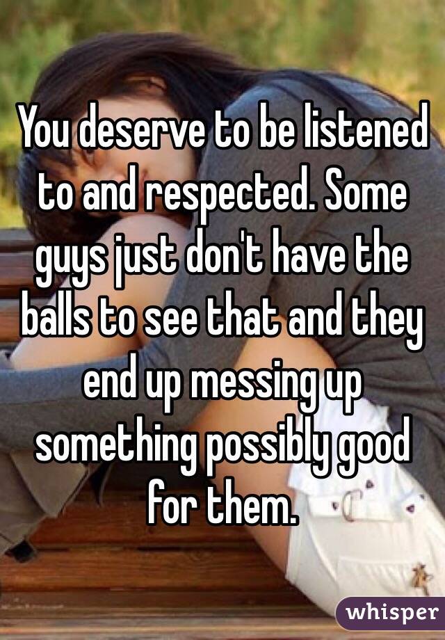 You deserve to be listened to and respected. Some guys just don't have the balls to see that and they end up messing up something possibly good for them. 