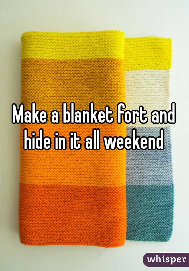 Make a blanket fort and hide in it all weekend 