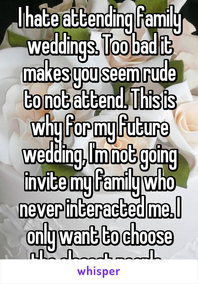 I hate attending family weddings. Too bad it makes you seem rude to not attend. This is why for my future wedding, I'm not going invite my family who never interacted me. I only want to choose the closest people. 
