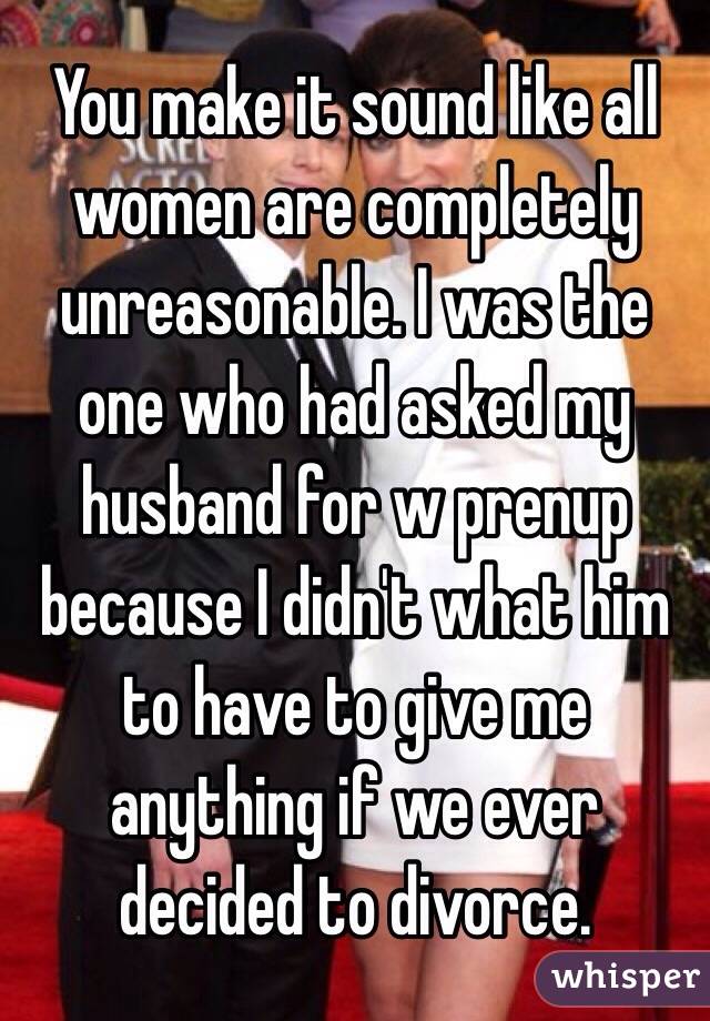 You make it sound like all women are completely unreasonable. I was the one who had asked my husband for w prenup because I didn't what him to have to give me anything if we ever decided to divorce.