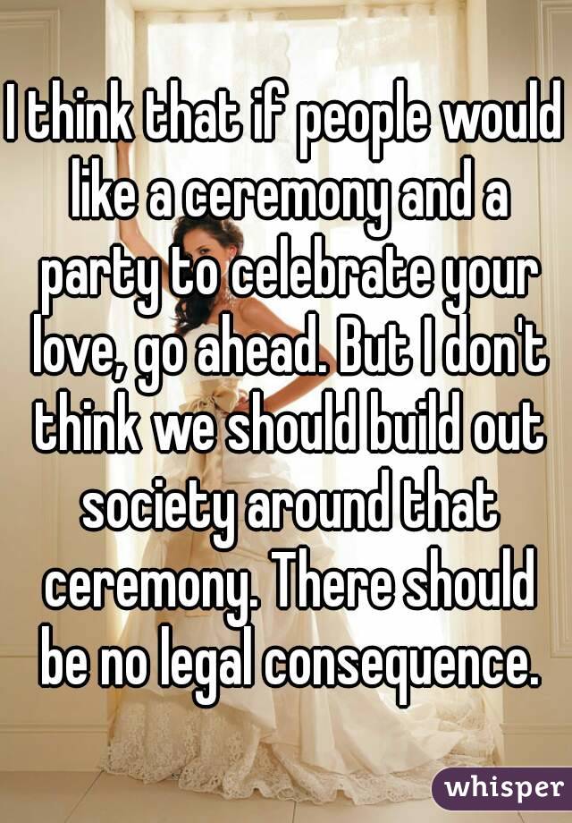 I think that if people would like a ceremony and a party to celebrate your love, go ahead. But I don't think we should build out society around that ceremony. There should be no legal consequence.