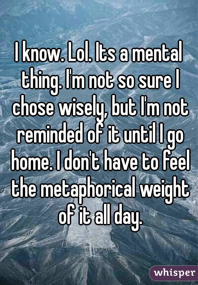 I know. Lol. Its a mental thing. I'm not so sure I chose wisely, but I'm not reminded of it until I go home. I don't have to feel the metaphorical weight of it all day.