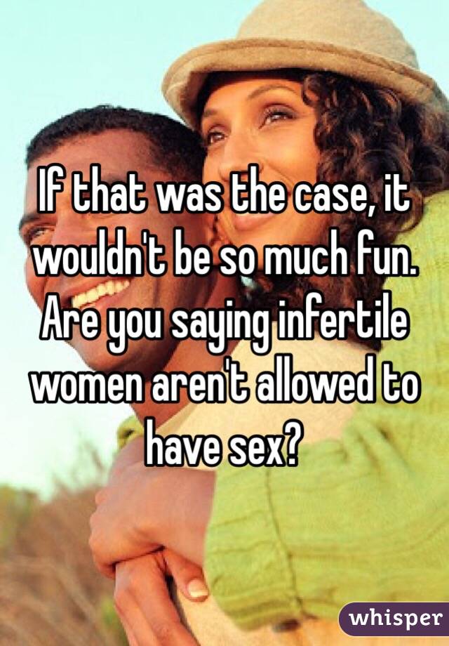 If that was the case, it wouldn't be so much fun. Are you saying infertile women aren't allowed to have sex? 