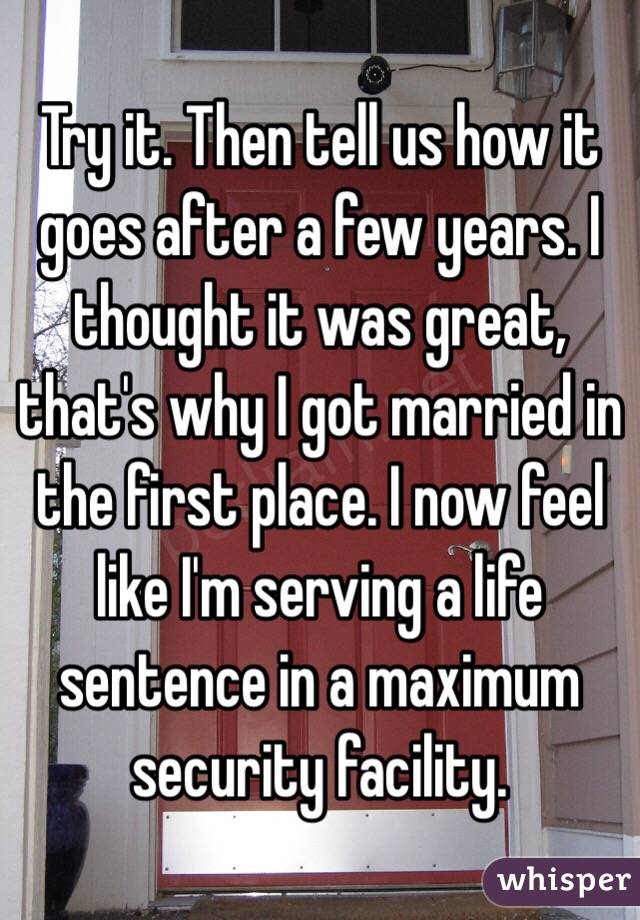 Try it. Then tell us how it goes after a few years. I thought it was great, that's why I got married in the first place. I now feel like I'm serving a life sentence in a maximum security facility. 