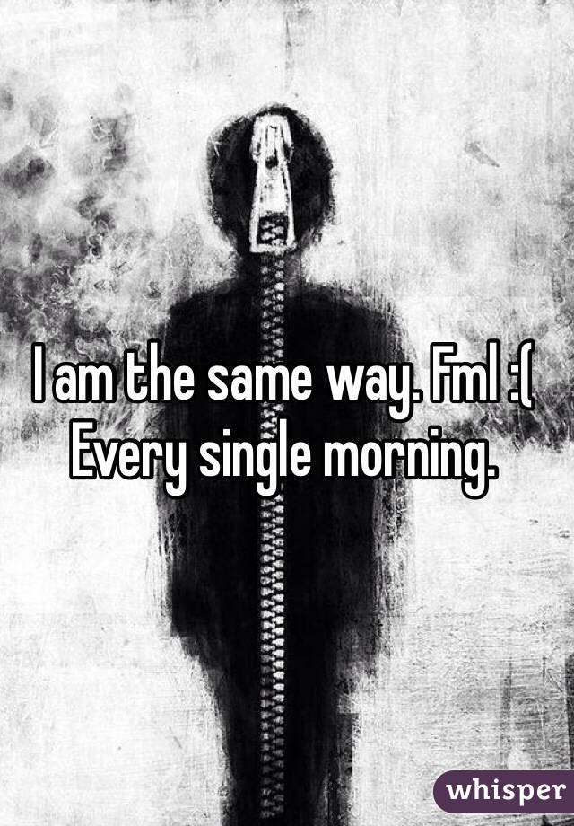 I am the same way. Fml :(
Every single morning. 