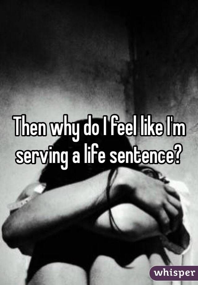 Then why do I feel like I'm serving a life sentence?