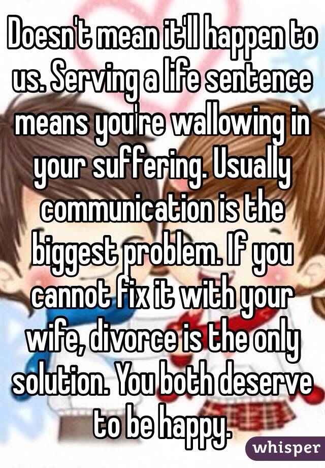 Doesn't mean it'll happen to us. Serving a life sentence means you're wallowing in your suffering. Usually communication is the biggest problem. If you cannot fix it with your wife, divorce is the only solution. You both deserve to be happy. 