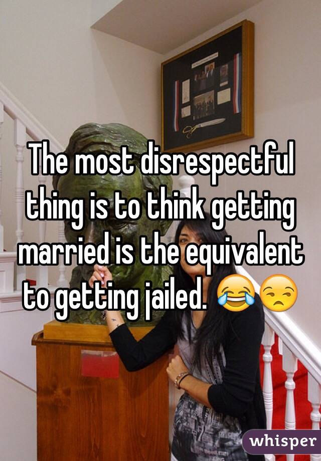 The most disrespectful thing is to think getting married is the equivalent to getting jailed. 😂😒