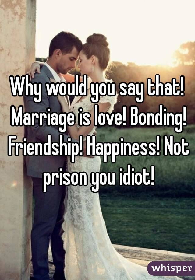 Why would you say that! Marriage is love! Bonding! Friendship! Happiness! Not prison you idiot!