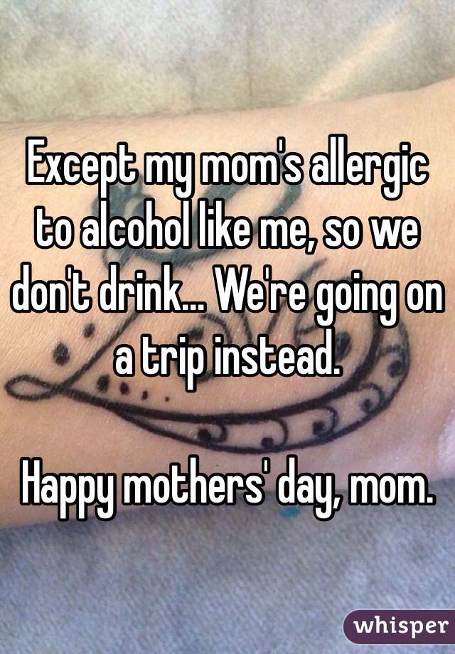 Except my mom's allergic to alcohol like me, so we don't drink... We're going on a trip instead.

Happy mothers' day, mom.