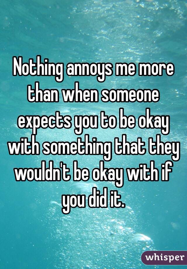Nothing annoys me more than when someone expects you to be okay with something that they wouldn't be okay with if you did it.