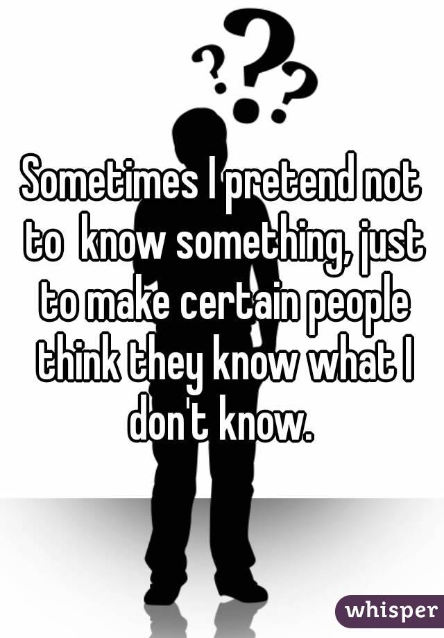 Sometimes I pretend not to  know something, just to make certain people think they know what I don't know. 