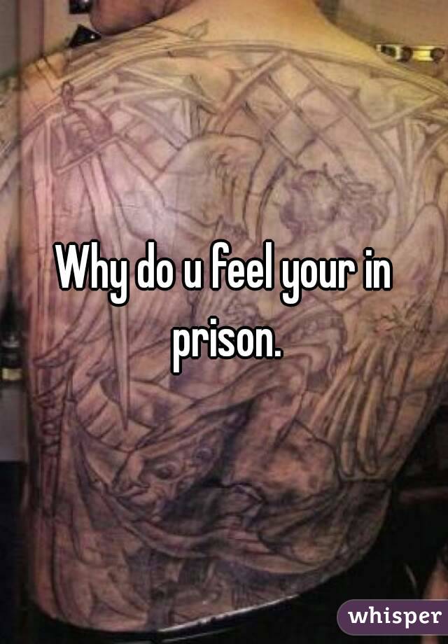 Why do u feel your in prison.