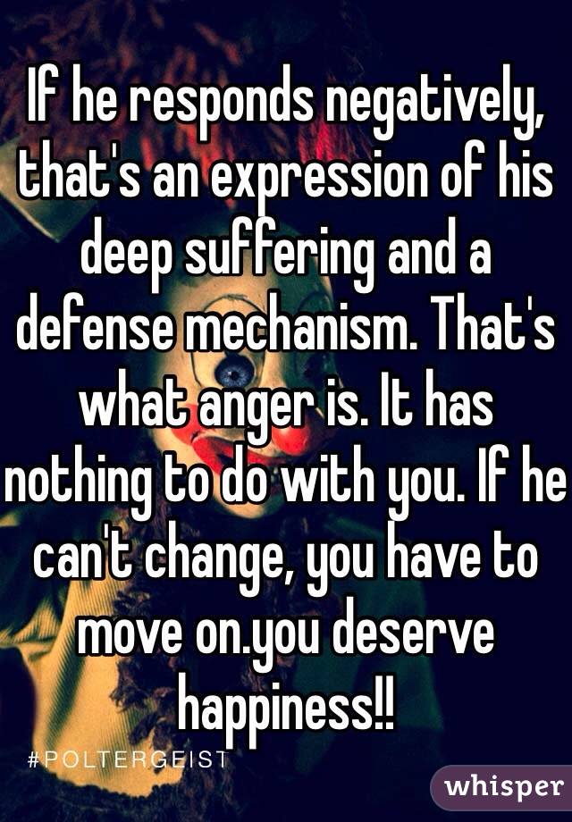 If he responds negatively, that's an expression of his deep suffering and a defense mechanism. That's what anger is. It has nothing to do with you. If he can't change, you have to move on.you deserve happiness!!