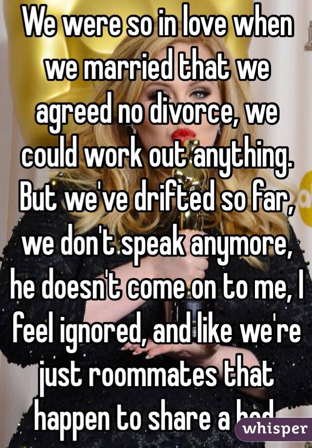 We were so in love when we married that we agreed no divorce, we could work out anything. But we've drifted so far, we don't speak anymore, he doesn't come on to me, I feel ignored, and like we're just roommates that happen to share a bed. 