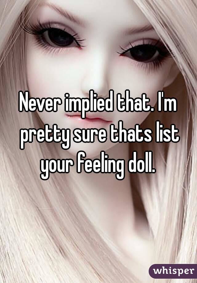 Never implied that. I'm pretty sure thats list your feeling doll. 