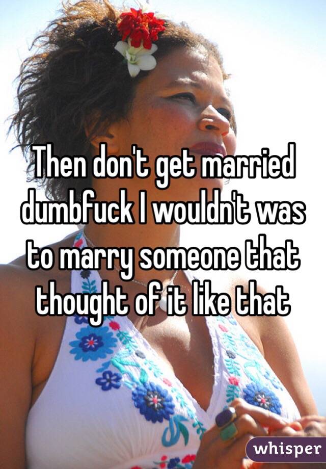 Then don't get married dumbfuck I wouldn't was to marry someone that thought of it like that 