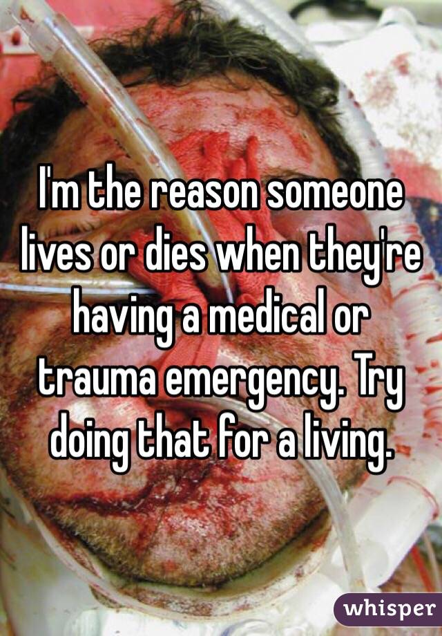 I'm the reason someone lives or dies when they're having a medical or trauma emergency. Try doing that for a living. 