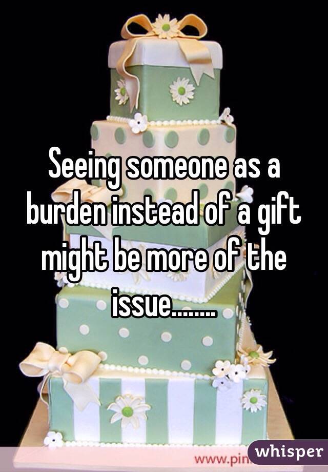 Seeing someone as a burden instead of a gift might be more of the issue........