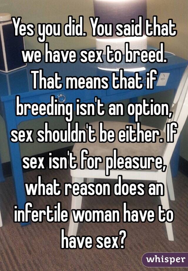 Yes you did. You said that we have sex to breed. That means that if breeding isn't an option, sex shouldn't be either. If sex isn't for pleasure, what reason does an infertile woman have to have sex? 