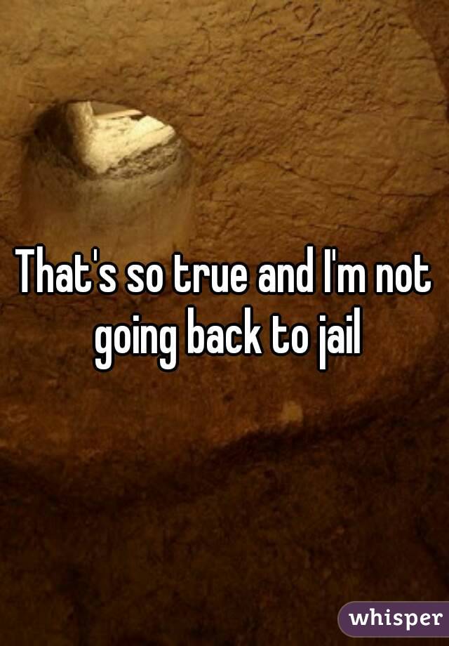 That's so true and I'm not going back to jail