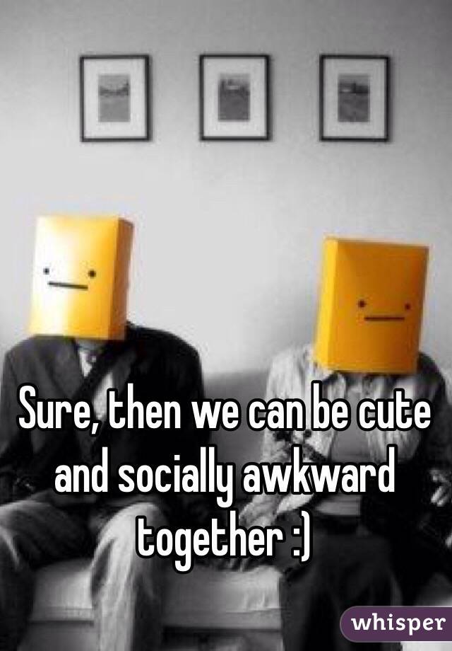 Sure, then we can be cute and socially awkward together :)