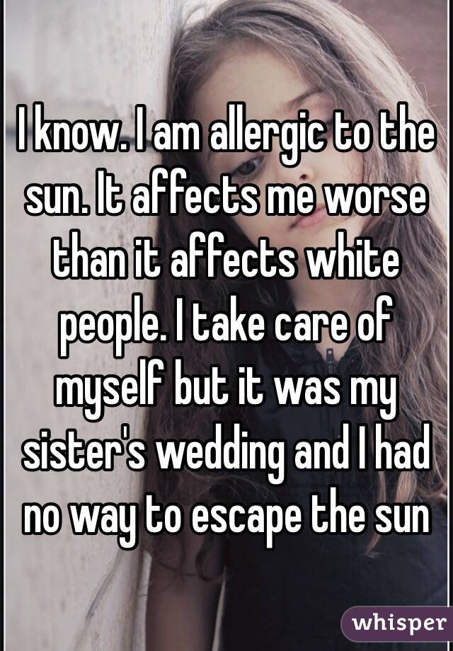 I know. I am allergic to the sun. It affects me worse than it affects white people. I take care of myself but it was my sister's wedding and I had no way to escape the sun