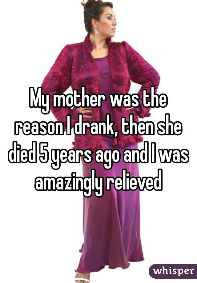 My mother was the reason I drank, then she died 5 years ago and I was amazingly relieved