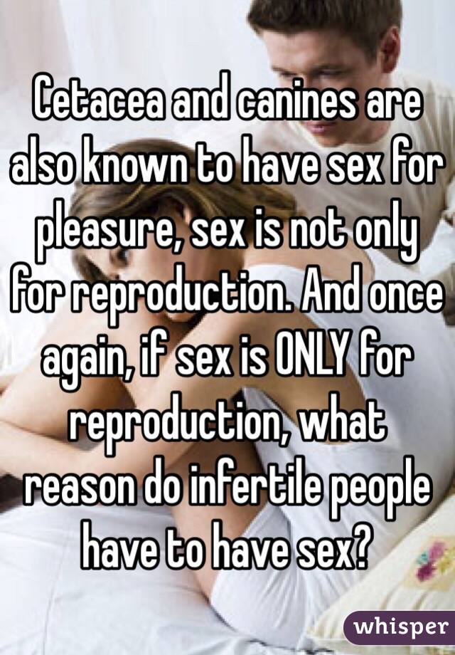 Cetacea and canines are also known to have sex for pleasure, sex is not only for reproduction. And once again, if sex is ONLY for reproduction, what reason do infertile people have to have sex? 