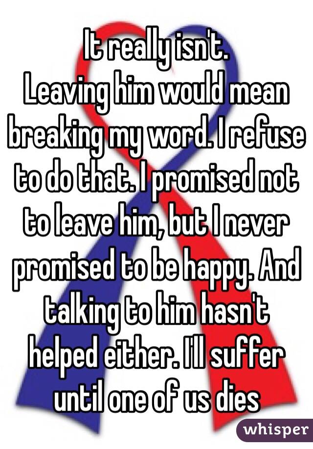 It really isn't. 
Leaving him would mean breaking my word. I refuse to do that. I promised not to leave him, but I never promised to be happy. And talking to him hasn't helped either. I'll suffer until one of us dies 