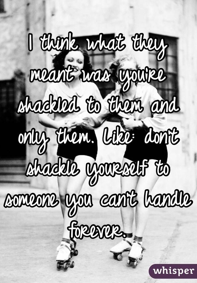 I think what they meant was you're shackled to them and only them. Like: don't shackle yourself to someone you can't handle forever. 