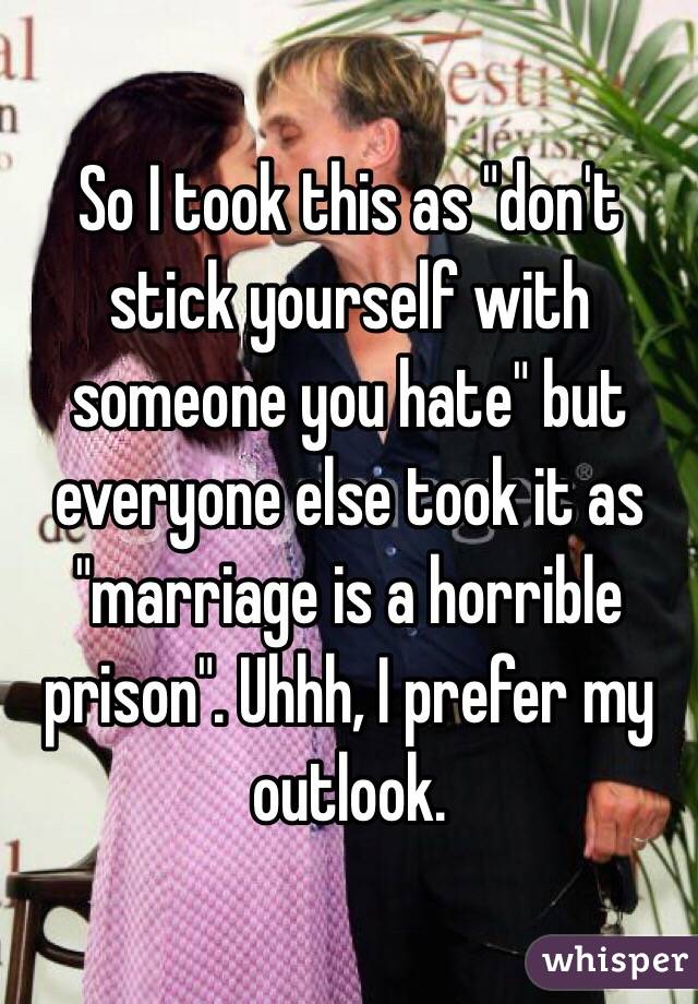 So I took this as "don't stick yourself with someone you hate" but everyone else took it as "marriage is a horrible prison". Uhhh, I prefer my outlook. 