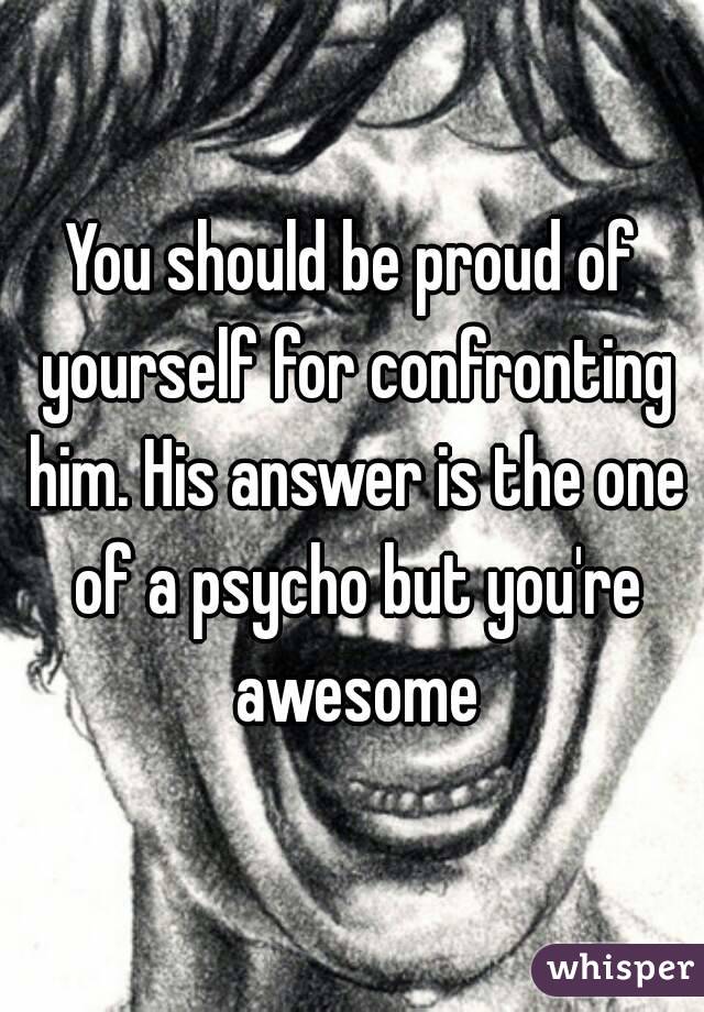 You should be proud of yourself for confronting him. His answer is the one of a psycho but you're awesome