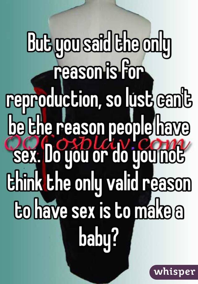 But you said the only reason is for reproduction, so lust can't be the reason people have sex. Do you or do you not think the only valid reason to have sex is to make a baby? 