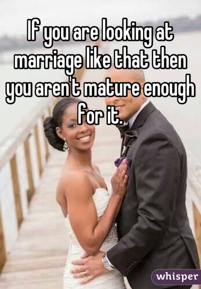 If you are looking at marriage like that then you aren't mature enough for it.