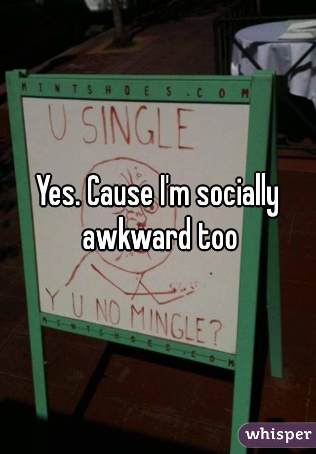 Yes. Cause I'm socially awkward too