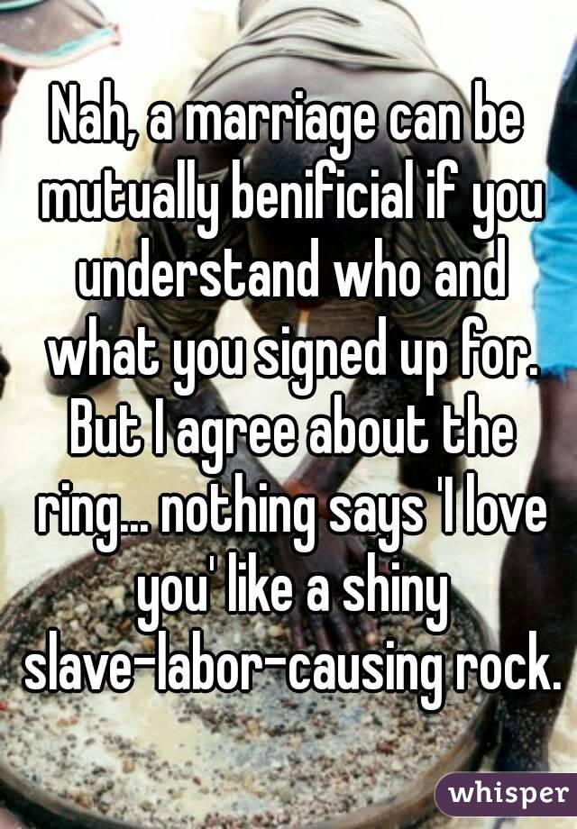 Nah, a marriage can be mutually benificial if you understand who and what you signed up for. But I agree about the ring... nothing says 'I love you' like a shiny slave-labor-causing rock.