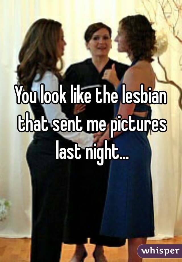 You look like the lesbian that sent me pictures last night...