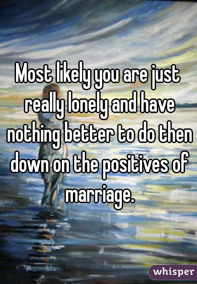 Most likely you are just really lonely and have nothing better to do then down on the positives of marriage.