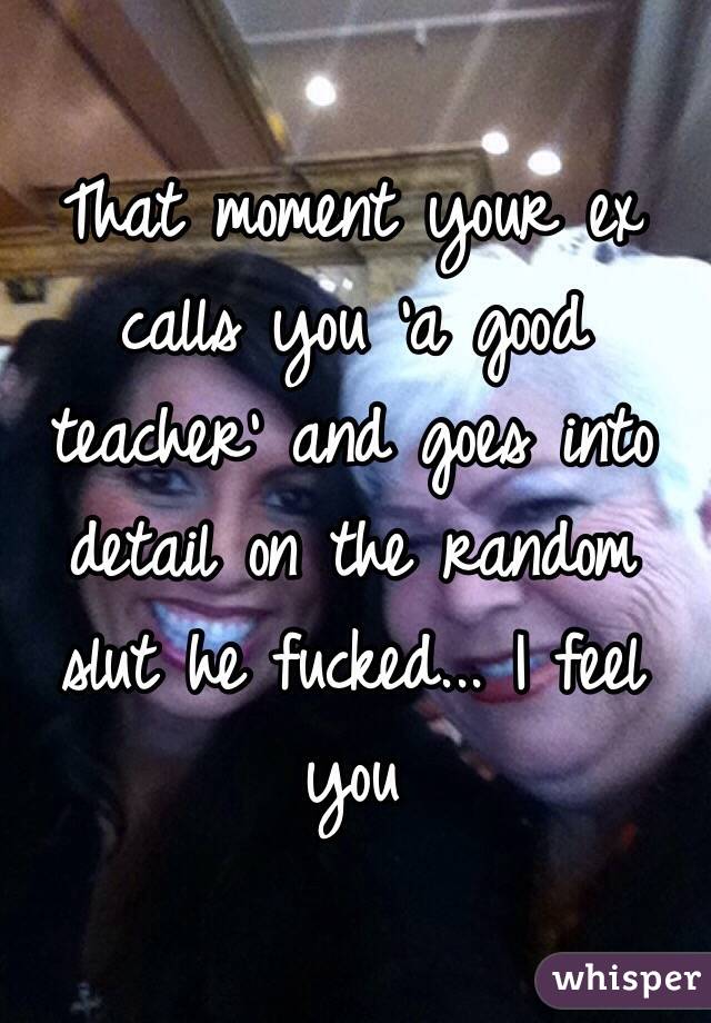 That moment your ex calls you 'a good teacher' and goes into detail on the random slut he fucked... I feel you 