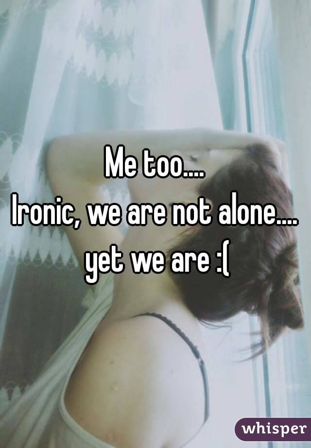 Me too....
Ironic, we are not alone.... yet we are :(