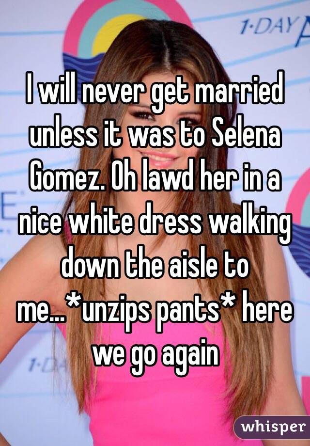 I will never get married unless it was to Selena Gomez. Oh lawd her in a nice white dress walking down the aisle to me...*unzips pants* here we go again 