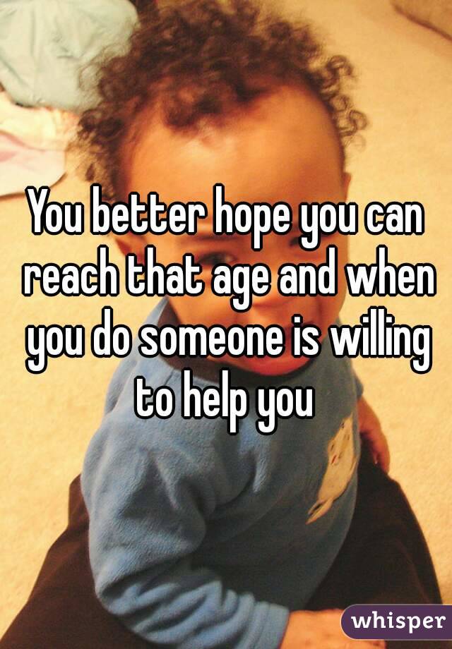 You better hope you can reach that age and when you do someone is willing to help you 