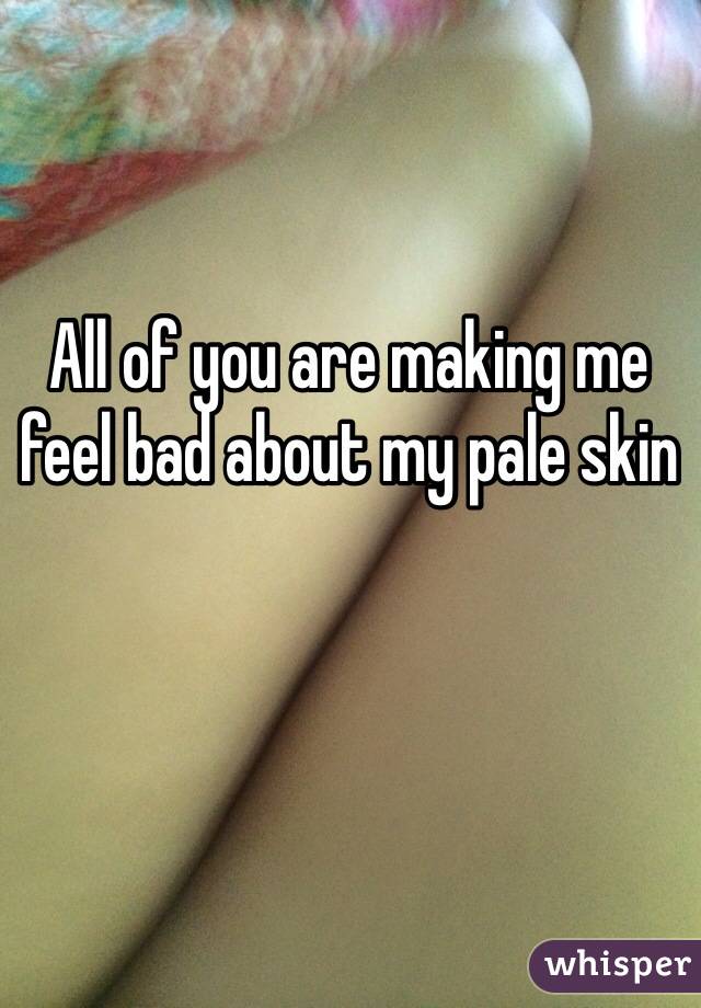 All of you are making me feel bad about my pale skin